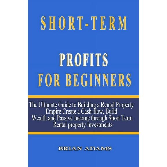 Short-Term Rental Profits for Beginners: The Ultimate Guide to Building a Rental Property Empire, Create a Cash-flow, Build Wealth and Passive Income