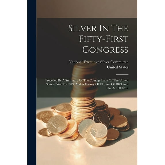 Silver In The Fifty-first Congress: Preceded By A Summary Of The Coinage Laws Of The United States, Prior To 1873, And A History Of The Act Of 1873 And The Act Of 1878 (Paperback)
