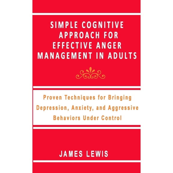 Simple Cognitive Approach for Effective Anger Management in Adults: Proven Techniques For Bringing Depression, Anxiety, and Aggressive Behaviors Under
