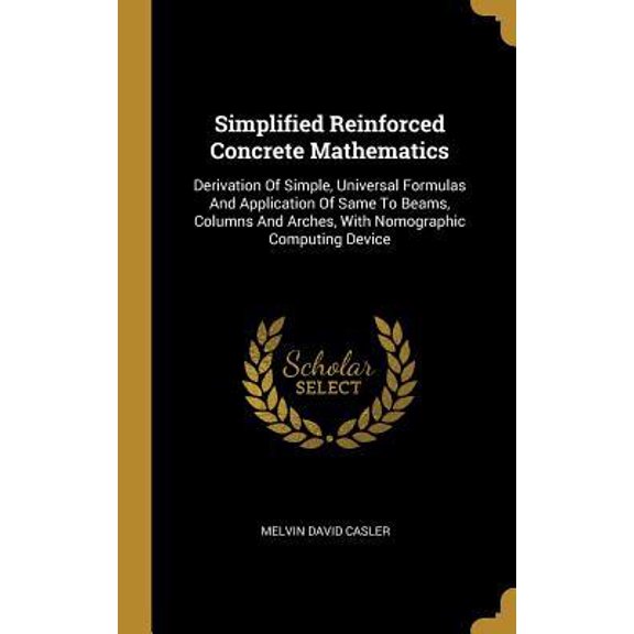 Simplified Reinforced Concrete Mathematics: Derivation Of Simple, Universal Formulas And Application Of Same To Beams, Columns And Arches, With Nomogr Hardcover