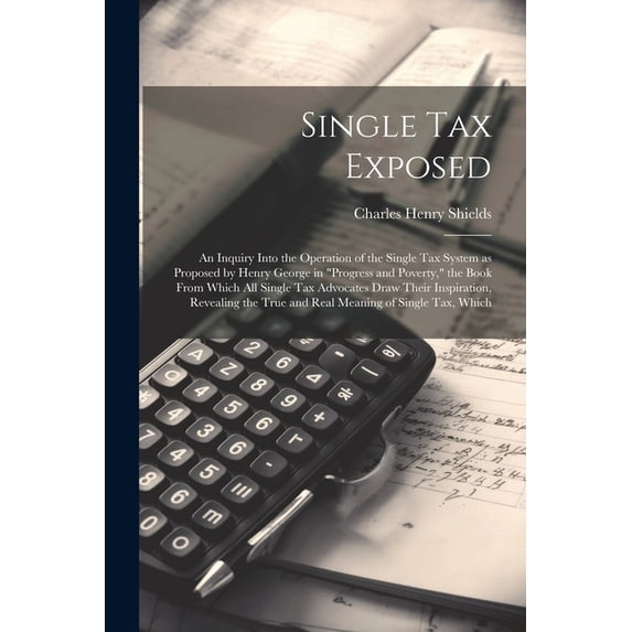 Single tax Exposed; an Inquiry Into the Operation of the Single tax System as Proposed by Henry George in "Progress and Poverty," the Book From Which all Single tax Advocates Draw Their Inspiration, R