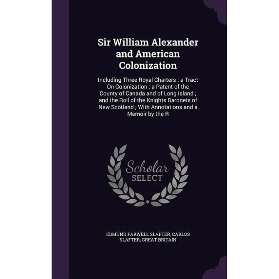 Sir William Alexander and American Colonization : Including Three Royal Charters; a Tract On Colonization; a Patent of the County of Canada and of Long Island; and the Roll of the Knights Baronets of New Scotland; With Annotations and a Memoir by the R (Hardcover)