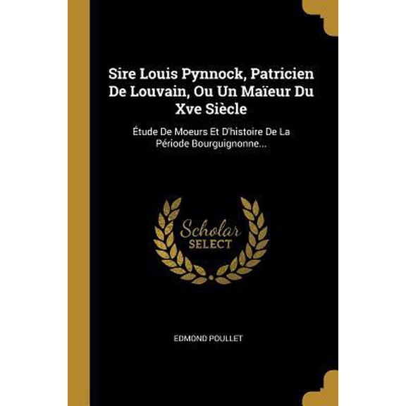 Sire Louis Pynnock, Patricien de Louvain, Ou Un Maeur Du Xve Sicle: tude de Moeurs Et d'Histoire de la Priode Bourguignonne... Paperback
