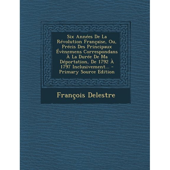 Six Annees de La Revolution Francaise, Ou, Precis Des Principaux Evenemens Correspondans a la Duree de Ma Deportation, de 1792 a 1797 Inclusivement...