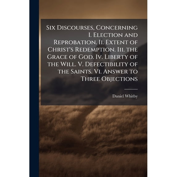 Six Discourses, Concerning I. Election and Reprobation. Ii. Extent of Christ's Redemption. Iii. the Grace of God. Iv. Liberty of the Will. V. Defectibility of the Saints. Vi. Answer to Three Objections (Paperback)