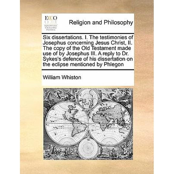 Six Dissertations. I. the Testimonies of Josephus Concerning Jesus Christ, II. the Copy of the Old Testament Made Use of by Josephus III. a Reply to Dr. Sykes's Defence of His Dissertation on the Ecli