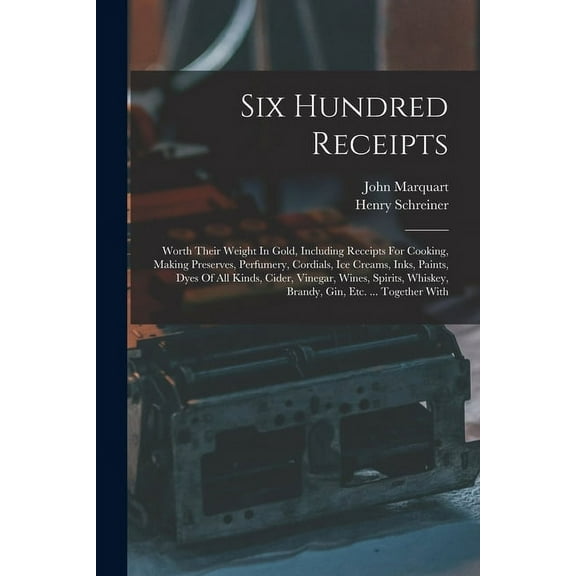 Six Hundred Receipts: Worth Their Weight In Gold, Including Receipts For Cooking, Making Preserves, Perfumery, Cordials, Ice Creams, Inks, Paints, Dyes Of All Kinds, Cider, Vinegar, Wines, Spirits, Wh