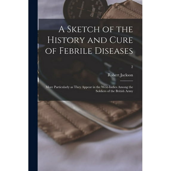 A Sketch of the History and Cure of Febrile Diseases : More Particularly as They Appear in the West-Indies Among the Soldiers of the British Army; 2