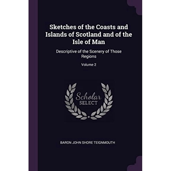 Sketches of the Coasts and Islands of Scotland and of the Isle of Man: Descriptive of the Scenery of Those Regions; Volume 2 Paperback 1377425703 9781377425702 Baron John Shore Teignmouth