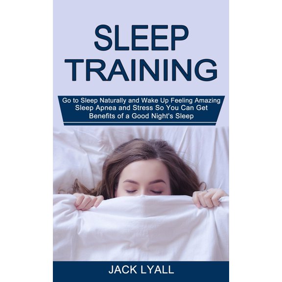 Sleep Training: Go to Sleep Naturally and Wake Up Feeling Amazing (Sleep Apnea and Stress So You Can Get Benefits of a G, (Paperback)