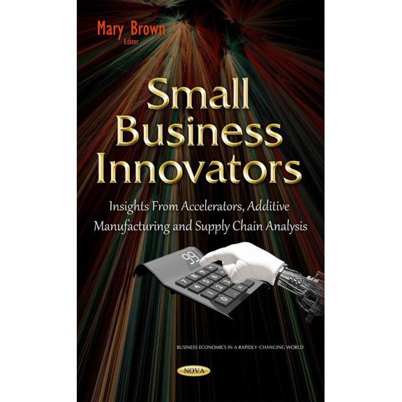 Small Business Innovators : Insights from Accelerators, Additive Manufacturing and Supply Chain Analysis