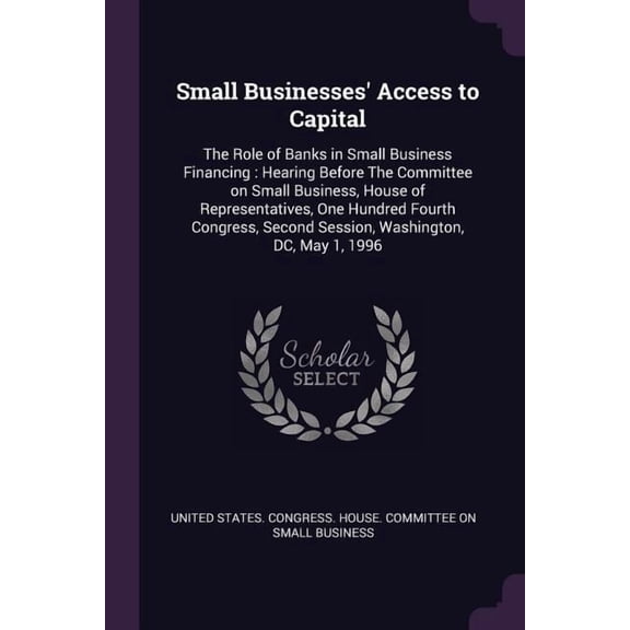 Small Businesses' Access to Capital : The Role of Banks in Small Business Financing: Hearing Before The Committee on Small Business, House of Representatives, One Hundred Fourth Congress, Second Session, Washington, DC, May 1, 1996 (Paperback)