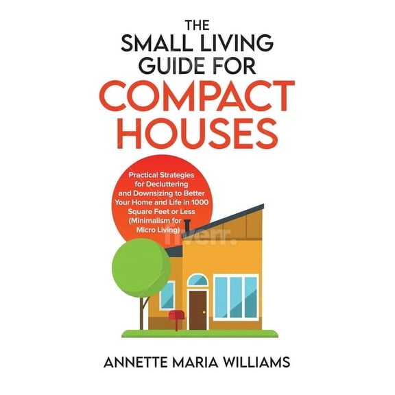 The Small Living Guide for Compact Houses: Practical Strategies for Decluttering and Downsizing to Better Your Home and , (Hardcover)