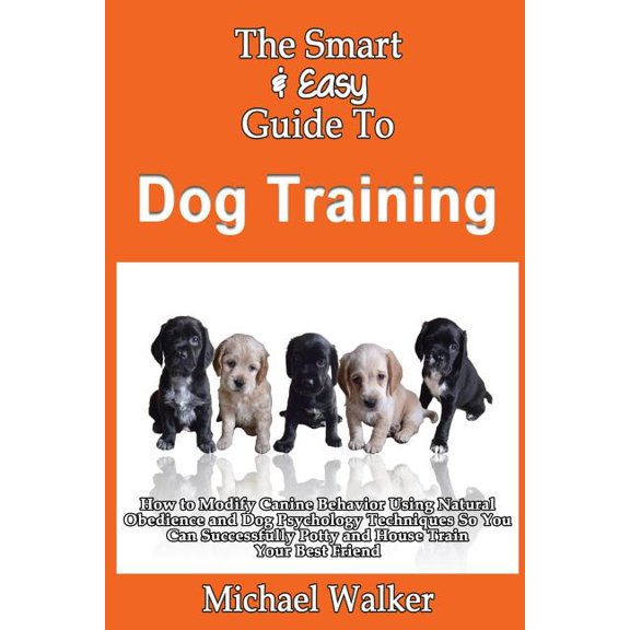 Smart & Easy Guide to Dog Training : How to Modify Canine Behavior Using Natural Obedience and Dog Psychology Techniques So You Can Successfully Potty and House Train Your Best Friend