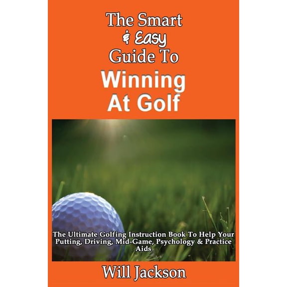 The Smart Easy Guide To Winning At Golf: The Ultimate Golfing Instruction Book To Help Your Putting, Driving, Mid-Game, Psychology Practice Aids Paperback 1493558463 9781493558469 Will Jackson