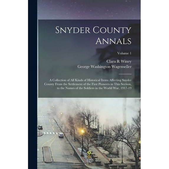 Snyder County Annals: A Collection of all Kinds of Historical Items Affecting Snyder County From the Settlement of the First Pioneers in This Section, to the Names of the Soldiers in the World War, 19