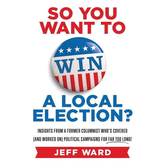 So You Want to Win a Local Election?: Insights from a former columnist who's covered (and worked on) (Paperback) by Jeff Ward
