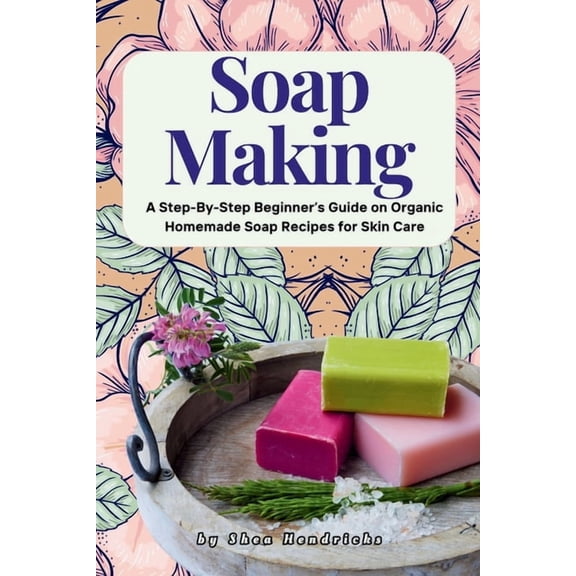 Soap Making: A Step-By-Step Beginner's Guide on Organic Homemade Soap Recipes for Skin Care