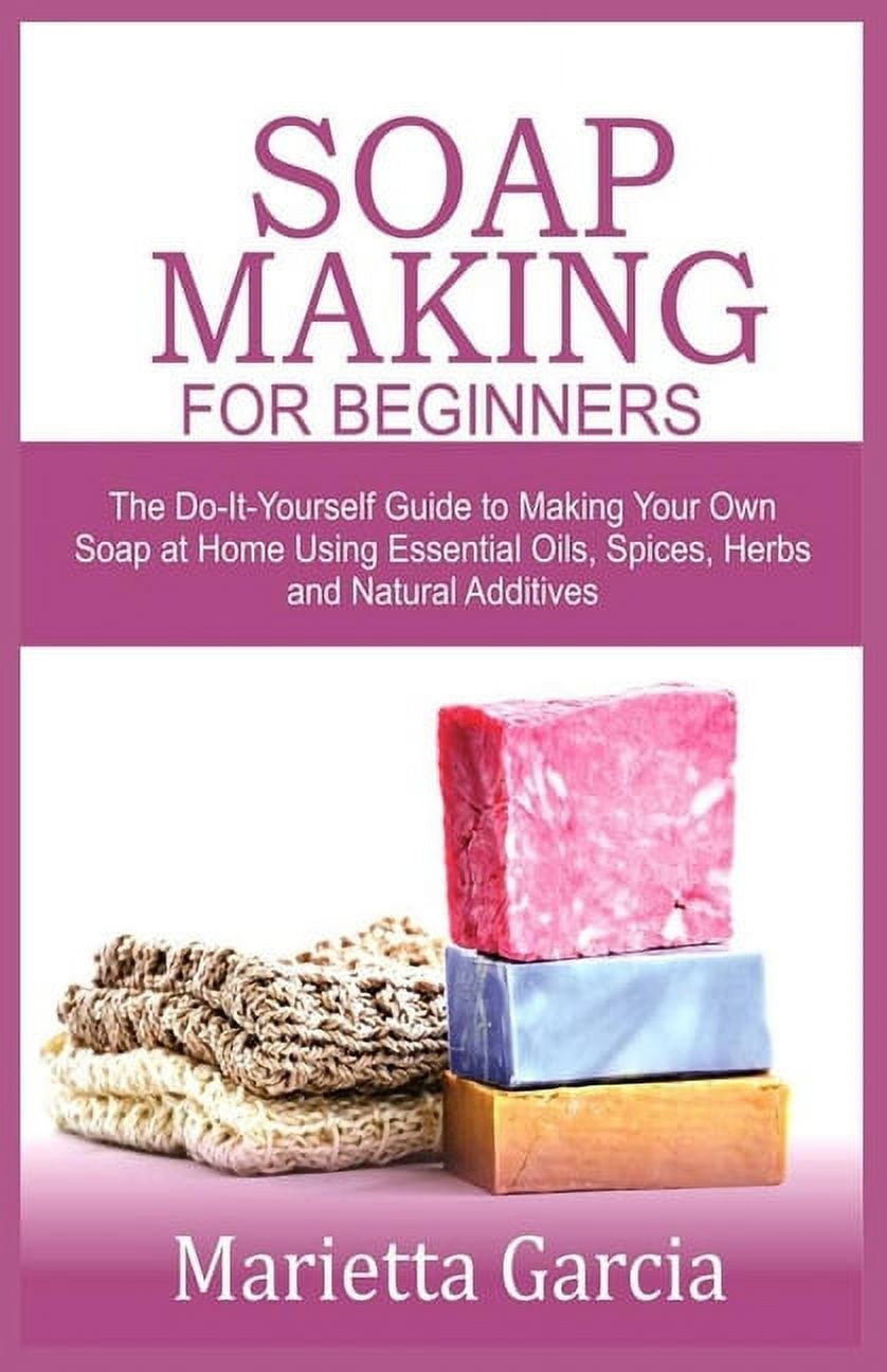 Soap Making for Beginners: The Do-It-Yourself Guide to Making Your Own Soap at Home Using Essential Oils, Spices, Herbs and Natural Additives [Book]