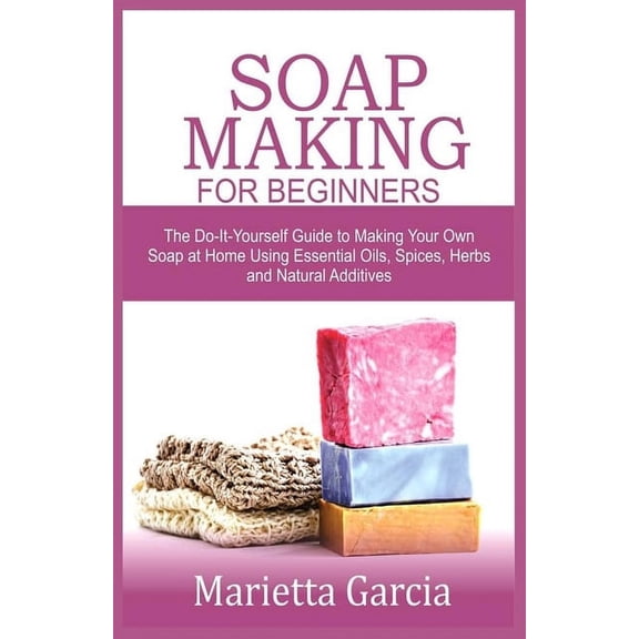 Soap Making for Beginners : The Do-It-Yourself Guide to Making Your Own Soap at Home Using Essential Oils, Spices, Herbs and Natural Additives (Paperback)