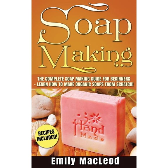 Soap Making : Soap Making Guide for Beginners - Learn How to Make Organic Soaps from Scratch! Recipes Included!