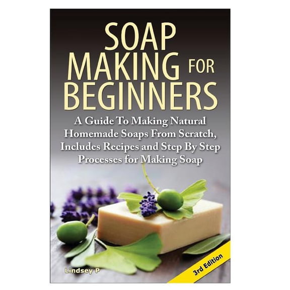 Soap Making for Beginners: A Guide to Making Natural Homemade Soaps from Scratch, Includes Recipes and Step by Step Processes for Making Soaps