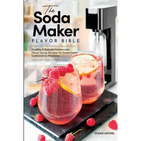 Sodastream Flavor, Soda Machine (Book 1) The Soda Maker Flavor Bible: Healthy and Natural Homemade Flavor Syrup Recipes for Sodastream Carbonation Machines, (Paperback)