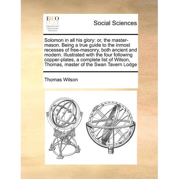 Solomon in All His Glory: Or, the Master-Mason. Being a True Guide to the Inmost Recesses of Free-Masonry, Both Ancient and Modern. Illustrated with the Four Following Copper-Plates, a Complete List o