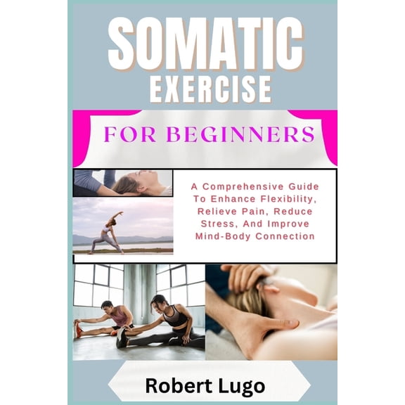 Somatic Exercise for Beginners: A Comprehensive Guide To Enhance Flexibility, Relieve Pain, Reduce Stress, And Improve M, (Paperback)