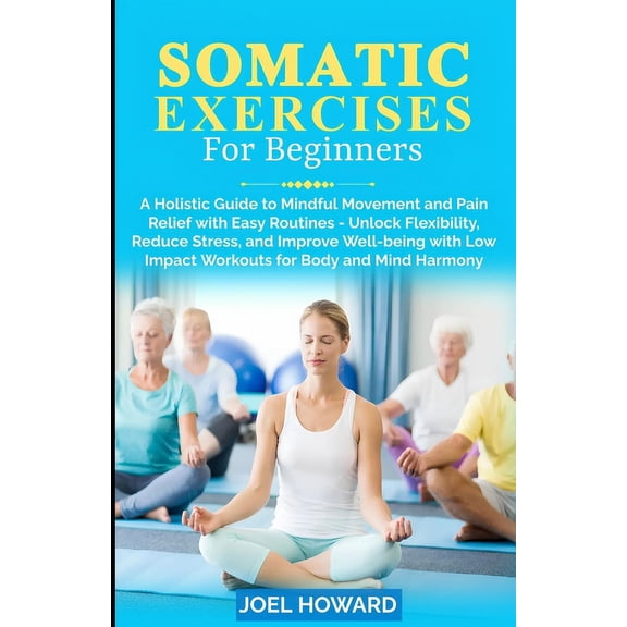 Somatic Exercises For Beginners: A Holistic Guide to Mindful Movement and Pain Relief with Easy Routines - Unlock Flexibility, Reduce Stress, and Improve Well-being with Low Impact Workouts for Body a