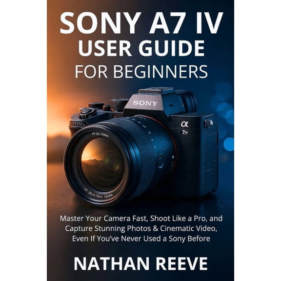 Sony A7 IV User Guide for Beginners: Master Your Camera Fast, Shoot Like a Pro, and Capture Stunning Photos & Cinema, (Paperback)