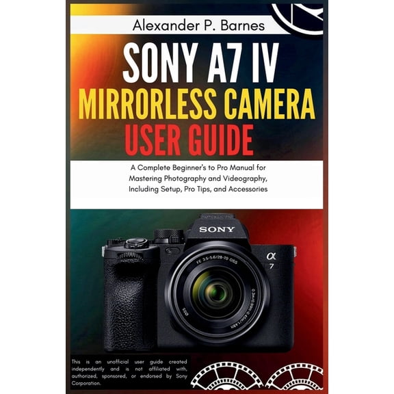 Sony a7 IV Mirrorless Camera User Guide: A Complete Beginner's to Pro Manual for Mastering Photography and Videography, , (Paperback)