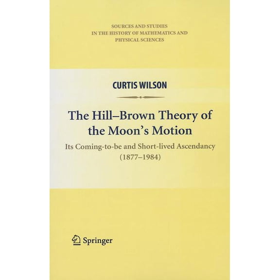 Sources and Studies in the History of Ma The Hill-Brown Theory of the Moon's Motion: Its Coming-To-Be and Short-Lived Ascendancy (1877-1984), (Paperback)