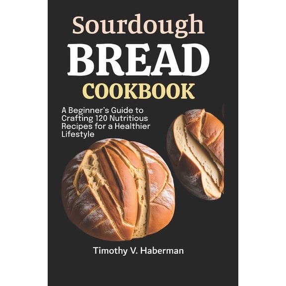 Sourdough Bread Cookbook: A Beginner's Guide to Crafting 120 Nutritious Recipes for a Healthier Lifestyle, (Paperback)