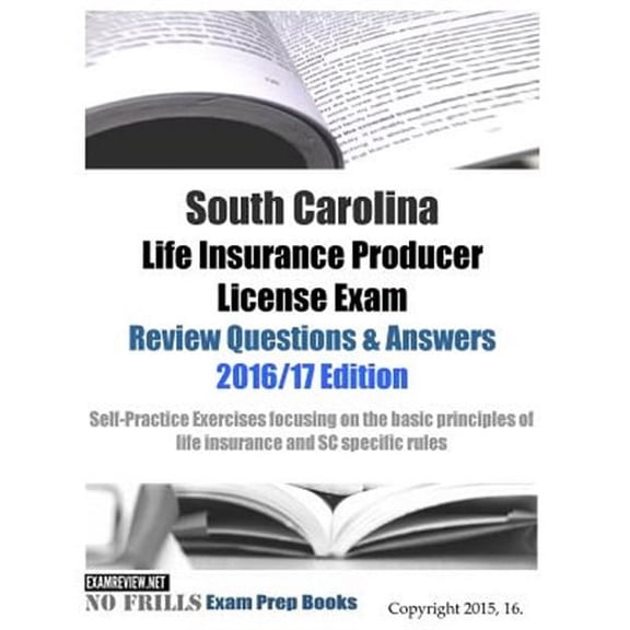 South Carolina Life Insurance Producer License Exam Review Questions & Answers 2016/17 Edition : Self-practice Exercises Focusing on the Basic Principles of Insurance and Sc Specific Rules