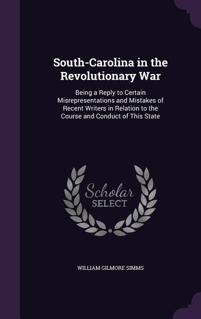 South-Carolina in the Revolutionary War: Being a Reply to Certain Misrepresentations and Mistakes of Recent Writers in Relation to the Course and Conduct of This State (Hardcover)