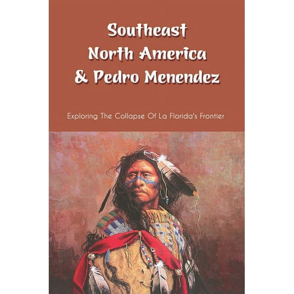 Southeast North America & Pedro Menendez : Exploring The Collapse Of La Florida's Frontier: Captain Juan Pardo Between 1566-1568 (Paperback)