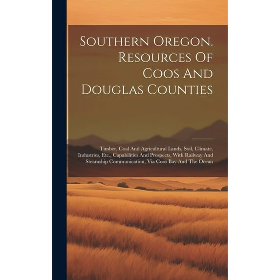 Southern Oregon. Resources Of Coos And Douglas Counties: Timber, Coal And Agricultural Lands, Soil, Climate, Industries, Etc., Capabilities And Prospects, With Railway And Steamship Communication, Via