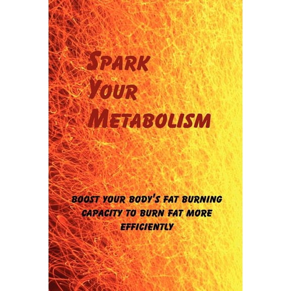 Spark Your Metabolism : Boost Your Body's Fat Burning Capacity to Burn Fat More Efficiently