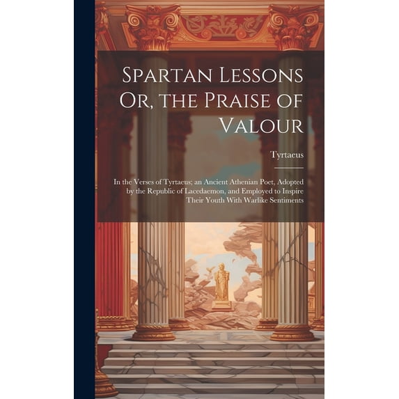 Spartan Lessons Or, the Praise of Valour; in the Verses of Tyrtaeus; an Ancient Athenian Poet, Adopted by the Republic o, (Hardcover)