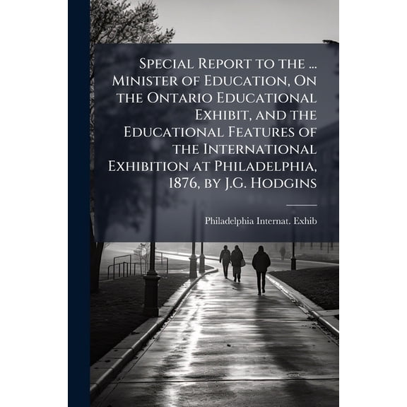 Special Report to the ... Minister of Education, On the Ontario Educational Exhibit, and the Educational Features of the International Exhibition at Philadelphia, 1876, by J.G. Hodgins (Paperback)