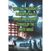 Spectral Presidents & Haunted Halls Unveiling the Ghost Stories of the White House, Paperback