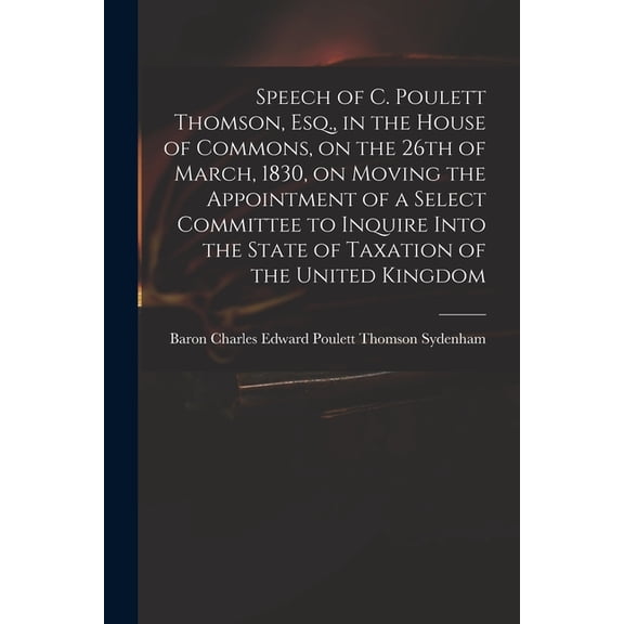 Speech of C. Poulett Thomson, Esq., in the House of Commons, on the 26th of March, 1830, on Moving the Appointment of a Select Committee to Inquire Into the State of Taxation of the United Kingdom (Pa