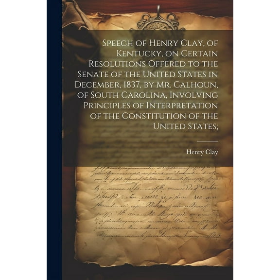 Speech of Henry Clay, of Kentucky, on Certain Resolutions Offered to the Senate of the United States in December, 1837, by Mr. Calhoun, of South Carolina, Involving Principles of Interpretation of the