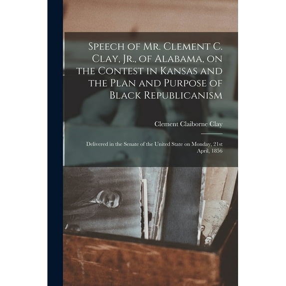 Speech of Mr. Clement C. Clay, Jr., of Alabama, on the Contest in Kansas and the Plan and Purpose of Black Republicanism: Delivered in the Senate of the United State on Monday, 21st April, 1856 (Paper
