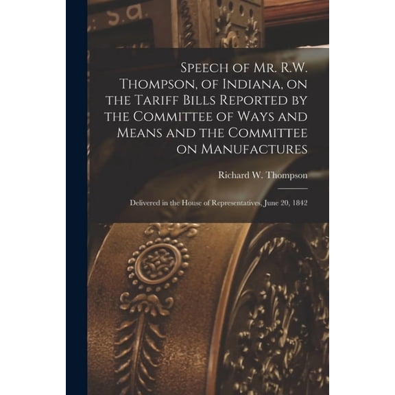 Speech of Mr. R.W. Thompson, of Indiana, on the Tariff Bills Reported by the Committee of Ways and Means and the Committee on Manufactures; Delivered in the House of Representatives, June 20, 1842 (Pa