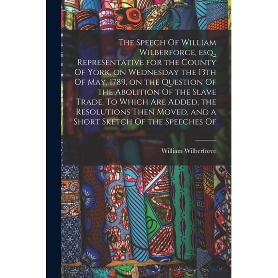 The Speech Of William Wilberforce, esq., Representative for the County Of York, on Wednesday the 13th Of May, 1789, on the Question Of the Abolition Of the Slave Trade. To Which are Added, the Resolutions Then Moved, and a Short Sketch Of the Speeches Of (Paperback)