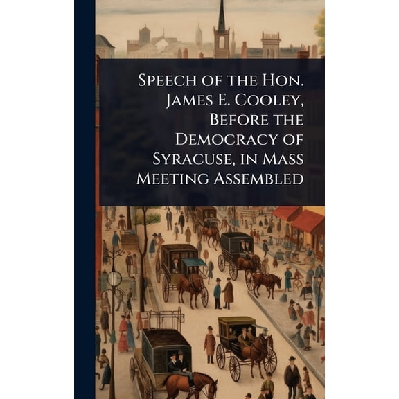 Speech of the Hon. James E. Cooley, Before the Democracy of Syracuse, in Mass Meeting Assembled, (Hardcover)