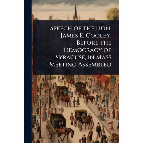 Speech of the Hon. James E. Cooley, Before the Democracy of Syracuse, in Mass Meeting Assembled, (Paperback)