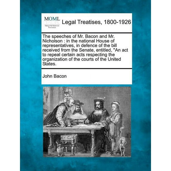 The Speeches of Mr. Bacon and Mr. Nicholson: In the National House of Representatives, in Defence of the Bill Received from the Senate, Entitled, "An Act to Repeal Certain Acts Respecting the Organization of the Courts of the United States. (Paperback)